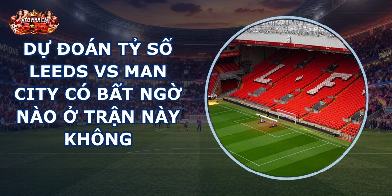 dự đoán tỷ số Leeds vs Man City
