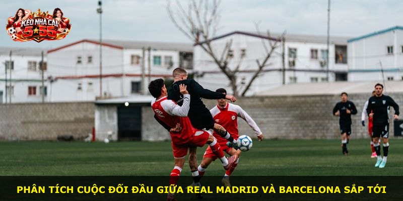 Phân tích cuộc đối đầu giữa Real Madrid và Barcelona sắp tới